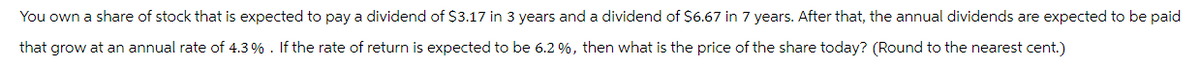 You own a share of stock that is expected to pay a dividend of $3.17 in 3 years and a dividend of $6.67 in 7 years. After that, the annual dividends are expected to be paid
that grow at an annual rate of 4.3%. If the rate of return is expected to be 6.2%, then what is the price of the share today? (Round to the nearest cent.)