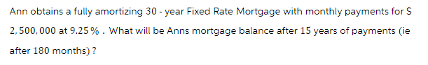 Ann obtains a fully amortizing 30-year Fixed Rate Mortgage with monthly payments for $
2,500,000 at 9.25 %. What will be Anns mortgage balance after 15 years of payments (ie
after 180 months)?