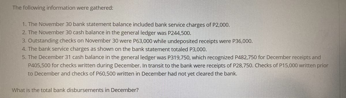 The following information were gathered:
1. The November 30 bank statement balance included bank service charges of P2,000.
2. The November 30 cash balance in the general ledger was P244,500.
3. Outstanding checks on November 30 were P63,000 while undeposited receipts were P36,000.
4. The bank service charges as shown on the bank statement totaled P3,000.
5. The December 31 cash balance in the general ledger was P319,750, which recognized P482,750 for December receipts and
P405,500 for checks written during December. In transit to the bank were receipts of P28,750. Checks of P15,000 written prior
to December and checks of P60,500 written in December had not yet cleared the bank.
What is the total bank disbursements in December?