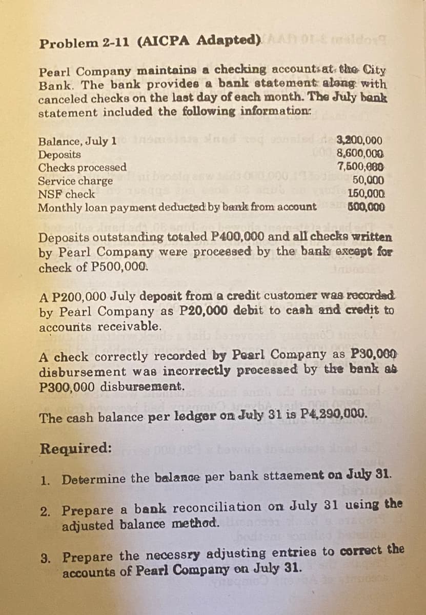Problem 2-11 (AICPA Adapted)
Pearl Company maintains a checking accounts at the City
Bank. The bank provides a bank statement along with
canceled checks on the last day of each month. The July bank
statement included the following information:
Balance, July 100
Deposits
Checks processed
Service charge
NSF check
Monthly loan payment deducted by bank from account
3,200,000
8,600,000
7,500,000
20050,000
150,000
500,000
Deposits outstanding totaled P400,000 and all checks written
by Pearl Company were processed by the bank except for
check of P500,000.
0532
A P200,000 July deposit from a credit customer was recorded
by Pearl Company as P20,000 debit to cash and credit to
accounts receivable.
A check correctly recorded by Pearl Company as P30,000
disbursement was incorrectly processed by the bank as
P300,000 disbursement.
The cash balance per ledger on July 31 is P4,290,000.
Required:
1. Determine the balance per bank sttaement on July 31.
2. Prepare a bank reconciliation on July 31 using the
adjusted balance method.
3. Prepare the necessry adjusting entries to correct the
accounts of Pearl Company on July 31.