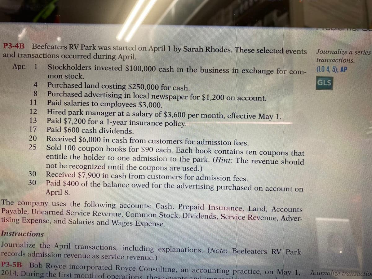 P3-4B Beefeaters RV Park was started on April 1 by Sarah Rhodes. These selected events
and transactions occurred during April.
Apr.
Stockholders invested $100,000 cash in the business in exchange for com-
mon stock,
4.
Purchased land costing $250,000 for cash.
Purchased advertising in local newspaper for $1,200 on account.
Paid salaries to employees $3,000.
Hired park manager at a salary of $3,600 per month, effective May 1.
13
11
Paid $7,200 for a 1-year insurance policy.
Paid $600 cash dividends.
Received $6,000 in cash from customers for admission fees.
Sold 100 coupon books for $90 each. Each book contains ten coupons that
entitle the holder to one admission to the park. (Hint: The revenue should
not be recognized until the coupons are used.)
30
20
25
Received $7,900 in cash from customers for admission fees.
Paid $400 of the balance owed for the advertising purchased on account on
April 8.
30
The company uses the following accounts: Cash, Prepaid Insurance, Land, Accounts
Payable, Unearned Service Revenue, Common Stock, Dividends, Service Revenue, Adver-
tising Expense, and Salaries and Wages Expense.
Instructions
Journalize the April transactions, including explanations. (Note: Beefeaters RV Park
records admission revenue as service revenue.)
寸8n2B783
