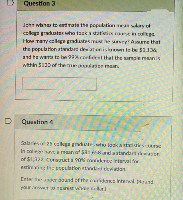 Question 3
John wishes to estimate the population mean salary of
college graduates who took a statistics course in college.
How many college graduates must he survey? Assume that
the population standard deviation is known to be $1,136,
and he wants to be 99% confident that the sample mean is
within $130 of the true population mean.
Question 4
Salaries of 25 college graduates who took a statistics course
in college have a mean of $81,658 and a standard deviation
of $1,322. Construct a 90% confidence interval for
estimating the population standard deviation.
Enter the upper bound of the confidence interval. (Round
your answer to nearest whole dollar.)
