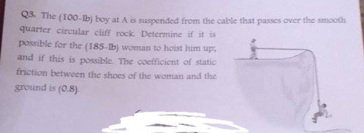 Q3. The (100-Ib) boy at A is suspended from the cable that passes over the smooth
quarter circular cliff rock. Determine if it is
possible for the (185-Ib) woman to hoist him up:
and if this is possible. The coefficient of static
friction between the shoes of the woman and the
ground is (0.8).