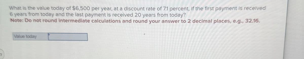 What is the value today of $6,500 per year, at a discount rate of 7.1 percent, if the first payment is received
6 years from today and the last payment is received 20 years from today?
Note: Do not round intermediate calculations and round your answer to 2 decimal places, e.g., 32.16.
Value today