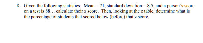 8. Given the following statistics: Mean = 71; standard deviation = 8.5; and a person's score
on a test is 88... calculate their z score. Then, looking at the z table, determine what is
the percentage of students that scored below (before) that z score.