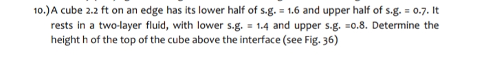 10.)A cube 2.2 ft on an edge has its lower half of s.g. = 1.6 and upper half of s.g. = 0.7. It
rests in a two-layer fluid, with lower s.g. = 1.4 and upper s.g. =0.8. Determine the
height h of the top of the cube above the interface (see Fig. 36)
