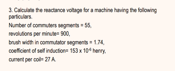 3. Calculate the reactance voltage for a machine having the following
particulars.
Number of commuters segments = 55,
revolutions per minute= 900,
brush width in commutator segments = 1.74,
coefficient of self induction= 153 x 106 henry,
current per coil= 27 A.
