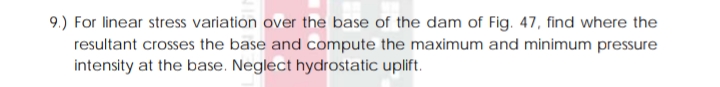 9.) For linear stress variation over the base of the dam of Fig. 47, find where the
resultant crosses the base and compute the maximum and minimum pressure
intensity at the base. Neglect hydrostatic uplift.
