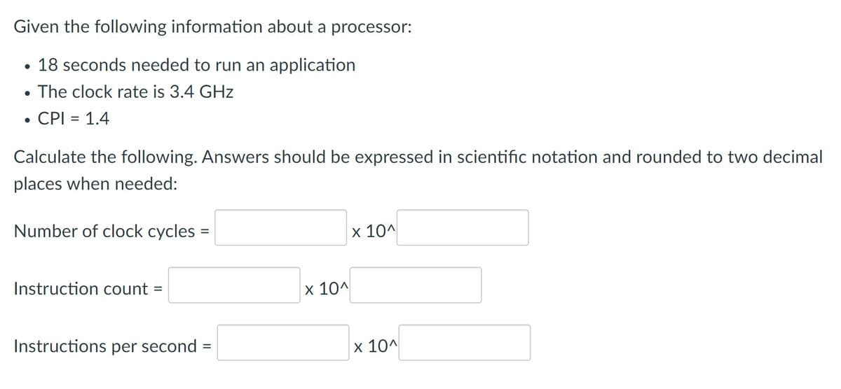 Given the following information about a processor:
• 18 seconds needed to run an application
• The clock rate is 3.4 GHz
• CPI = 1.4
Calculate the following. Answers should be expressed in scientific notation and rounded to two decimal
places when needed:
Number of clock cycles =
x 10^
%3D
Instruction count =
10A
Instructions per second
x 10^
