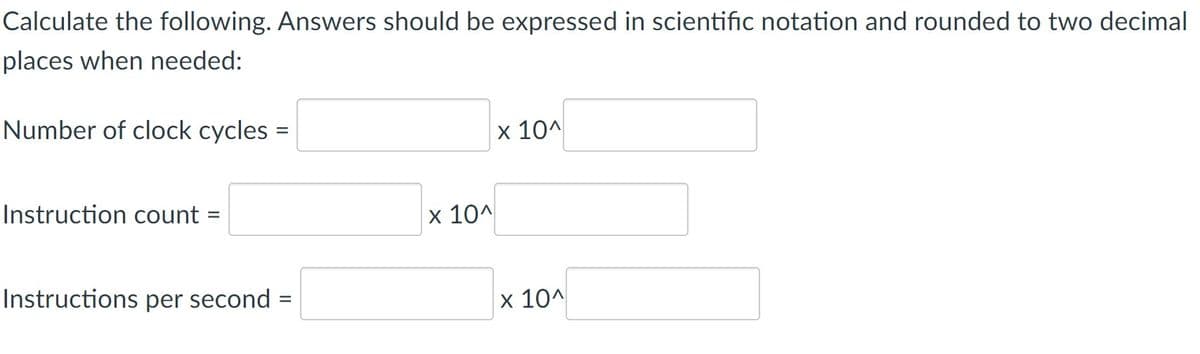 Calculate the following. Answers should be expressed in scientific notation and rounded to two decimal
places when needed:
Number of clock cycles =
x 10^
Instruction count
x 10^
Instructions per second :
x 10^
