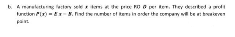 b. A manufacturing factory sold x items at the price ROD per item. They described a profit
function P(x) = Ex-B. Find the number of items in order the company will be at breakeven
point.
