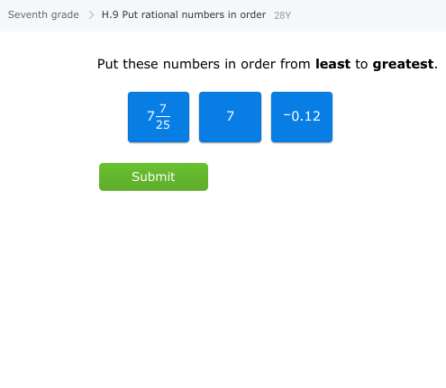 **Educational Exercise: Ordering Rational Numbers**

**Grade Level:** Seventh Grade  
**Exercise Code:** H.9 - Put Rational Numbers in Order

---

**Objective:**  
Arrange the given numbers in order from least to greatest.

**Numbers to Order:**
- \( \frac{7}{25} \)
- \( 7 \)
- \( -0.12 \)

**Instructions:**  
Carefully evaluate each number and arrange them by size, starting with the smallest (least) and ending with the largest (greatest).

**Interactive Feature:**
- A "Submit" button is provided to check your answer once you have ordered the numbers.

**Additional Guidance:**
When comparing rational numbers, consider converting fractions to decimals if necessary to better understand their relative sizes. Remember that negative numbers are always less than positive numbers.

**Note:** This exercise helps practice skills in comparing and ordering different forms of rational numbers such as fractions, integers, and decimals.