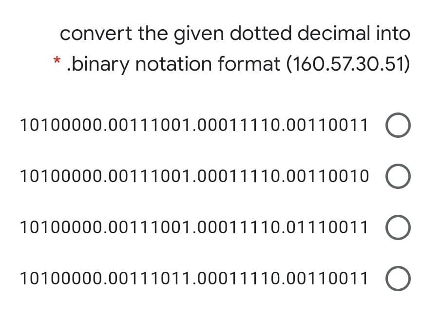 convert the given dotted decimal into
*.binary notation format (160.57.30.51)
10100000.00111001.00011110.00110011 0
10100000.00111001.00011110.00110010
10100000.00111001.00011110.01110011
10100000.00111011.00011110.00110011
O O
