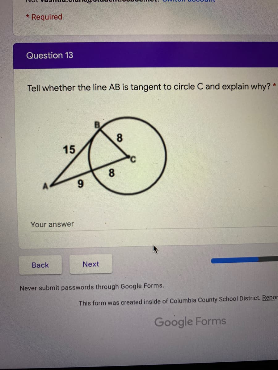 * Required.
Question 13
Tell whether the line AB is tangent to circle C and explain why? *
8
15
8
Your answer
Вack
Next
Never submit passwords through Google Forms.
This form was created inside of Columbia County School District. Repor
Google Forms
