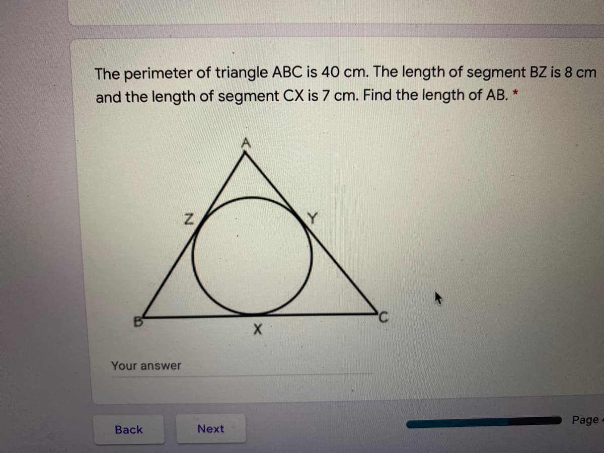 The perimeter of triangle ABC is 40 cm. The length of segment BZ is 8 cm
and the length of segment CX is 7 cm. Find the length of AB. *
Your answer
Page
Back
Next
