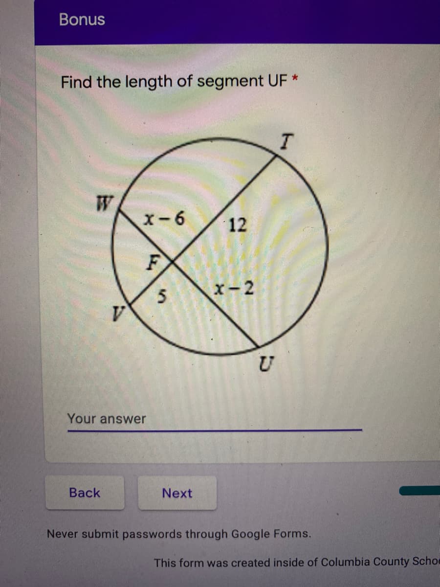 Bonus
Find the length of segment UF *
x-6
12
F
x-2
U
Your answer
Вack
Next
Never submit passwords through Google Forms.
This form was created inside of Columbia County Schoo
