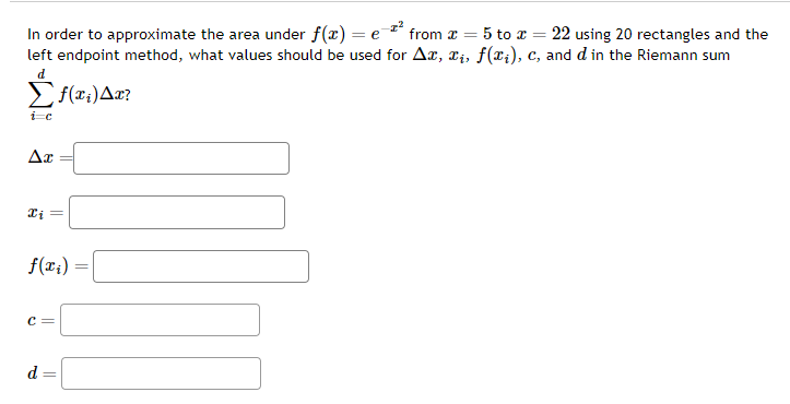 In order to approximate the area under f(x) = e¯ from * = 5 to x = 22 using 20 rectangles and the
left endpoint method, what values should be used for Ax, xi, f(xi), c, and d in the Riemann sum
d
f(x₁) Ax?
i=c
Ax
Xi
f(x₁)
C =
d