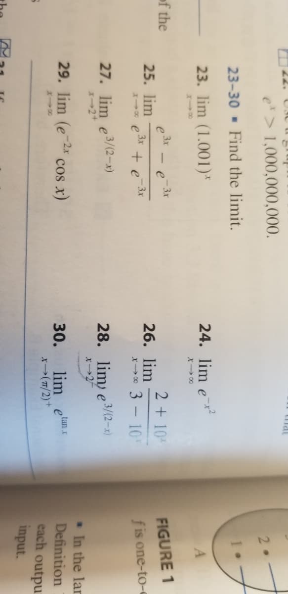 mat
e*> 1,000,000,000.
2.
23-30 - Find the limit.
23. lim (1.001)*
24. lim e
X00
of the
3x
3x
2 + 10
FIGURE 1
25. lim
3x
26. lim
-3x
+ e
3 - 10
f is one-to-0
X 00
27. lim e3/(2-x)
X-2+
28. lim) e3/(2-x)
x2
In the lar
Definition
each outpu
input.
29. lim (e
cos x)
tan x
lim
30.
x(7/2)+
