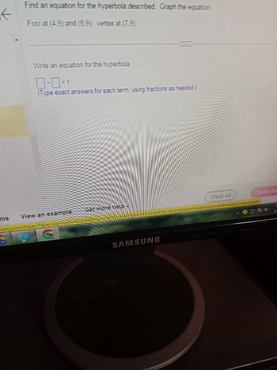 ←
nis
Find an equation for the hyperbola described. Graph the equation.
Foci at (4,9) and (8,9); vertex at (7.9)
M
Write an equation for the hyperbola.
-=1
Type exact answers for each term, using fractions as needed.)
View an example
cing.com/Playe
Get more help-
SAMSUNG
Clear all
Check ans
mentHandlesLocale=true