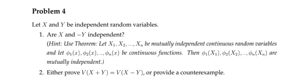 Problem 4
Let X and Y be independent random variables.
1. Are X and -Y independent?
(Hint: Use Theorem: Let X₁, X2, Xn be mutually independent continuous random variables
and let 1(x), 2(x),... n(x) be continuous functions. Then 01(X1), 02(X2),... On (Xn) are
mutually independent.)
2. Either prove V(X+Y) = V(X - Y), or provide a counterexample.