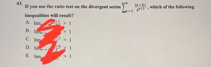 43.
If you use the ratio test on the divergent series $[...
inequalities
A. lim
B. lin
C. lim
D. lin-
E. lim
will result?
¹1>1
41
> 1
> 1
>1
> 1
(n+3)!
1 5+2,
which of the following