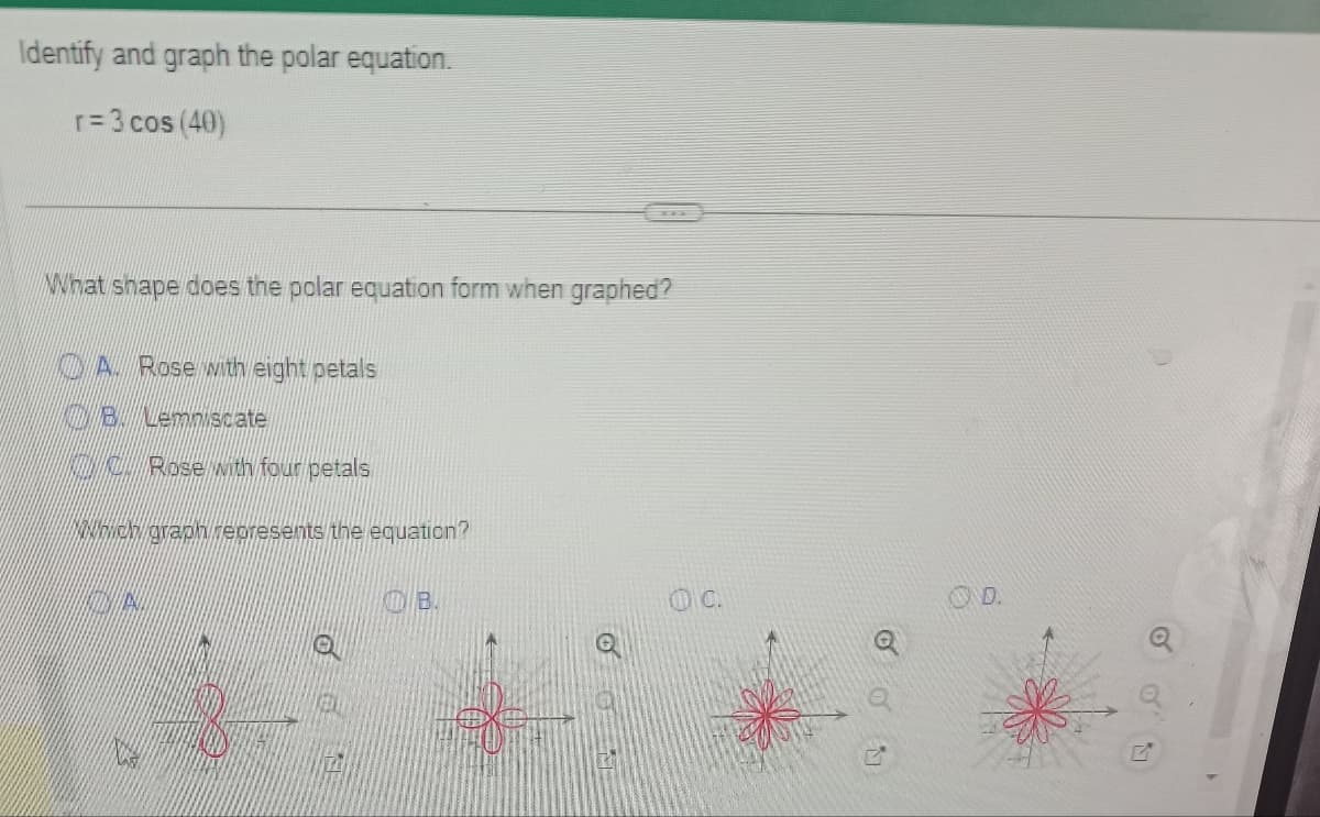 Identify and graph the polar equation.
r=3 cos (40)
What shape does the polar equation form when graphed?
A. Rose with eight petals
B. Lemniscate
Rose with four petals
which graph represents the equation?
ON
OB.
OC.
00