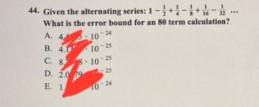 44. Given the alternating series: 1-+-+16 −32...
What is the error bound for an 80 term calculation?
A. 4
B. 4.
C. 8.78 10 25
10-24
10-25
D. 2.0 19
E. 1.
-25
10-24