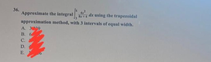 36.
Approximate the integral
dx using the trapezoidal
approximation method, with 3 intervals of equal width.
A. 3229
B. 6
C.
D.
E.