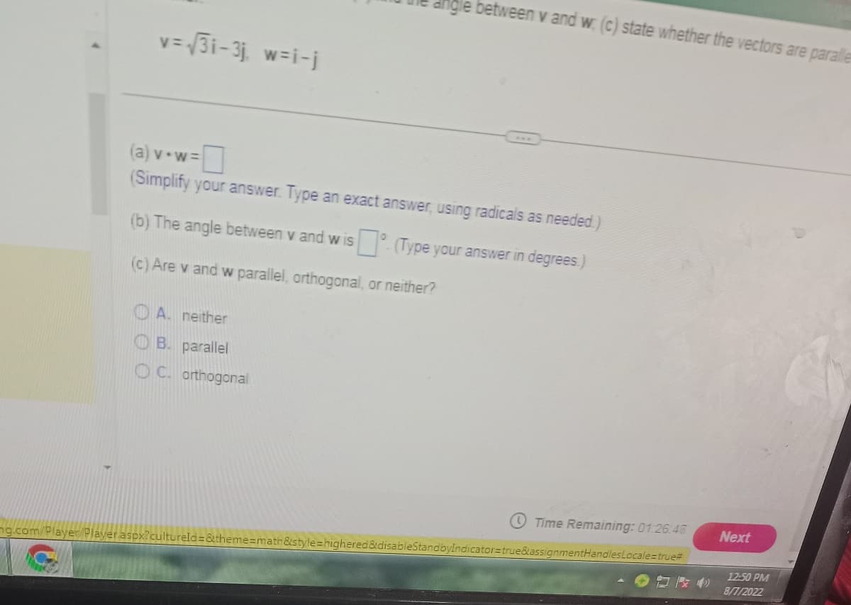 v=√ √31-3j w=i-j
gle between v and w. (c) state whether the vectors are paralle
(a) v-w=
(Simplify your answer. Type an exact answer, using radicals as needed)
(b) The angle between v and wis
(Type your answer in degrees.)
(c) Are v and w parallel, orthogonal, or neither?
A. neither
B. parallel
OC. orthogonal
Time Remaining: 01:26:45
mg.com/Player/Player.aspx?cultureld=&theme=math&style=highered&disableStandbyIndicator=true&assignmentHandles Locale=true#
Next
12:50 PM
8/7/2022