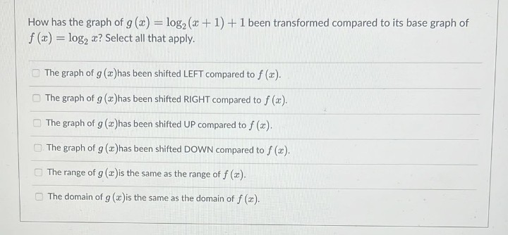 How has the graph of g (x) = log₂ (x + 1) + 1 been transformed compared to its base graph of
f(x) = log₂ x? Select all that apply.
The graph of g (x) has been shifted LEFT compared to f (x).
The graph of g (x)has been shifted RIGHT compared to f(x).
The graph of g (x) has been shifted UP compared to f (x).
The graph of g (x) has been shifted DOWN compared to f (x).
The range of g (x)is the same as the range of f (x).
The domain of g (x)is the same as the domain of f(x).