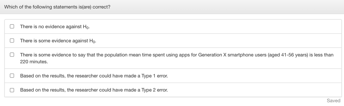 Which of the following statements is(are) correct?
There is no evidence against Ho.
There is some evidence against Ho.
There is some evidence to say that the population mean time spent using apps for Generation X smartphone users (aged 41-56 years) is less than
220 minutes.
Based on the results, the researcher could have made a Type 1 error.
Based on the results, the researcher could have made a Type 2 error.
Saved
