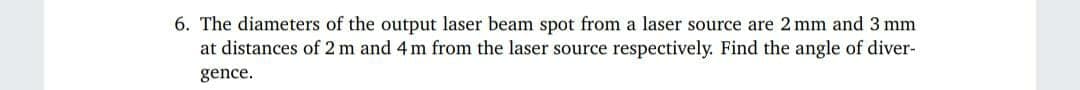 6. The diameters of the output laser beam spot from a laser source are 2 mm and 3 mm
at distances of 2 m and 4 m from the laser source respectively. Find the angle of diver-
gence.
