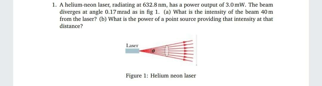 1. A helium-neon laser, radiating at 632.8 nm, has a power output of 3.0 mW. The beam
diverges at angle 0.17 mrad as in fig 1. (a) What is the intensity of the beam 40m
from the laser? (b) What is the power of a point source providing that intensity at that
distance?
Laser
Figure 1: Helium neon laser
