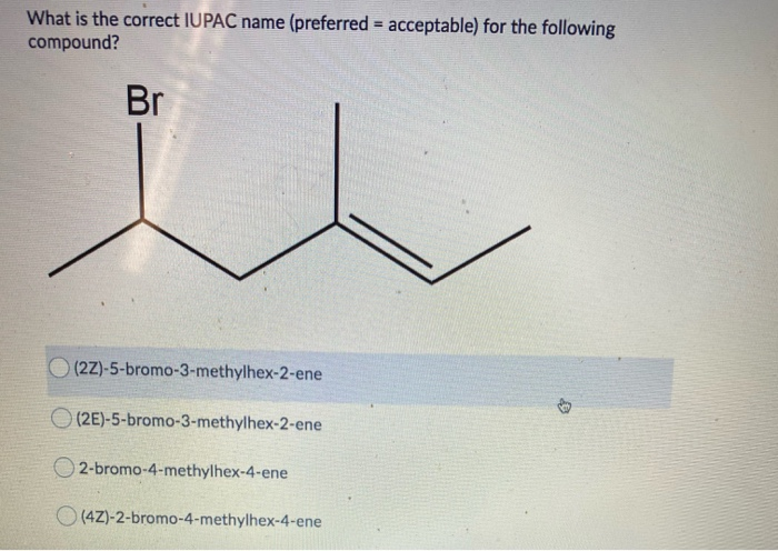 What is the correct IUPAC name (preferred = acceptable) for the following
compound?
%3D
Br
(2Z)-5-bromo-3-methylhex-2-ene
O (2E)-5-bromo-3-methylhex-2-ene
O 2-bromo-4-methylhex-4-ene
O (4Z)-2-bromo-4-methylhex-4-ene
