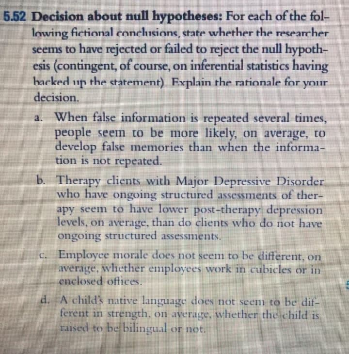 5.52 Decision about null hypotheses: For each of the fol-
lowing fictional conclusions, state whether the researcher
seems to have rejected or failed to reject the null hypoth-
esis (contingent, of course, on inferential statistics having
backed
the statement) Fxplain the rationale for your
up
decision.
a. When false information is repeated several times,
people seem to be more likely, on average, to
develop false memories than when the informa-
tion is not repeated.
b. Therapy clients with Major Depressive Disorder
who have ongoing structured assessments of ther-
apy seem to have lower post-therapy depression
levels, on average, than do clients who do not have
ongoing structured assessments.
c. Employee morale does not seem to be different, on
average, whether employees work in cubicles or in
enclosed offices.
d. A child's native language does not seem to be dif-
ferent in strength, on average, whether the child is
raised to be bilingual or not.
