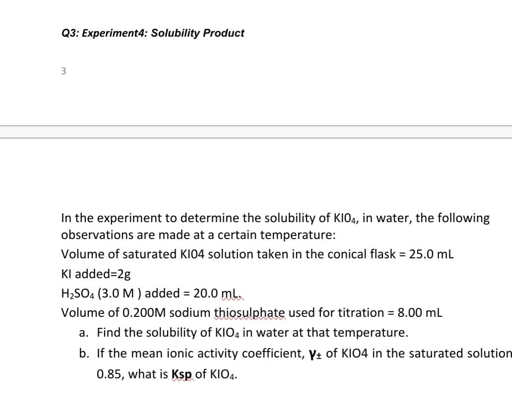 Q3: Experiment4: Solubility Product
3
In the experiment to determine the solubility of KIO4, in water, the following
observations are made at a certain temperature:
Volume of saturated KI04 solution taken in the conical flask = 25.0 mL
Kl added=2g
H2SO4 (3.0 M ) added = 20.0 ml.
Volume of 0.200M sodium thiosulphate used for titration = 8.00 mL
a. Find the solubility of KIO4 in water at that temperature.
b. If the mean ionic activity coefficient, y+ of KIO4 in the saturated solution
0.85, what is Ksp of KIO4.
