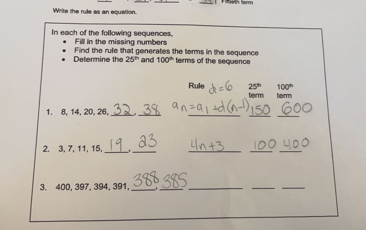 Write the rule as an equation.
In each of the following sequences,
Fill in the missing numbers
Find the rule that generates the terms in the sequence
Determine the 25th and 100th terms of the sequence
●
●
1. 8, 14, 20, 26, 32, 38
2. 3, 7, 11, 15, 19, 23
3. 400, 397, 394, 391,
Fiftieth term
Rule = 6
d
100th
25th
term term
an= a₁ +d(n-1) 150 600
4n+3
388 385
100 400