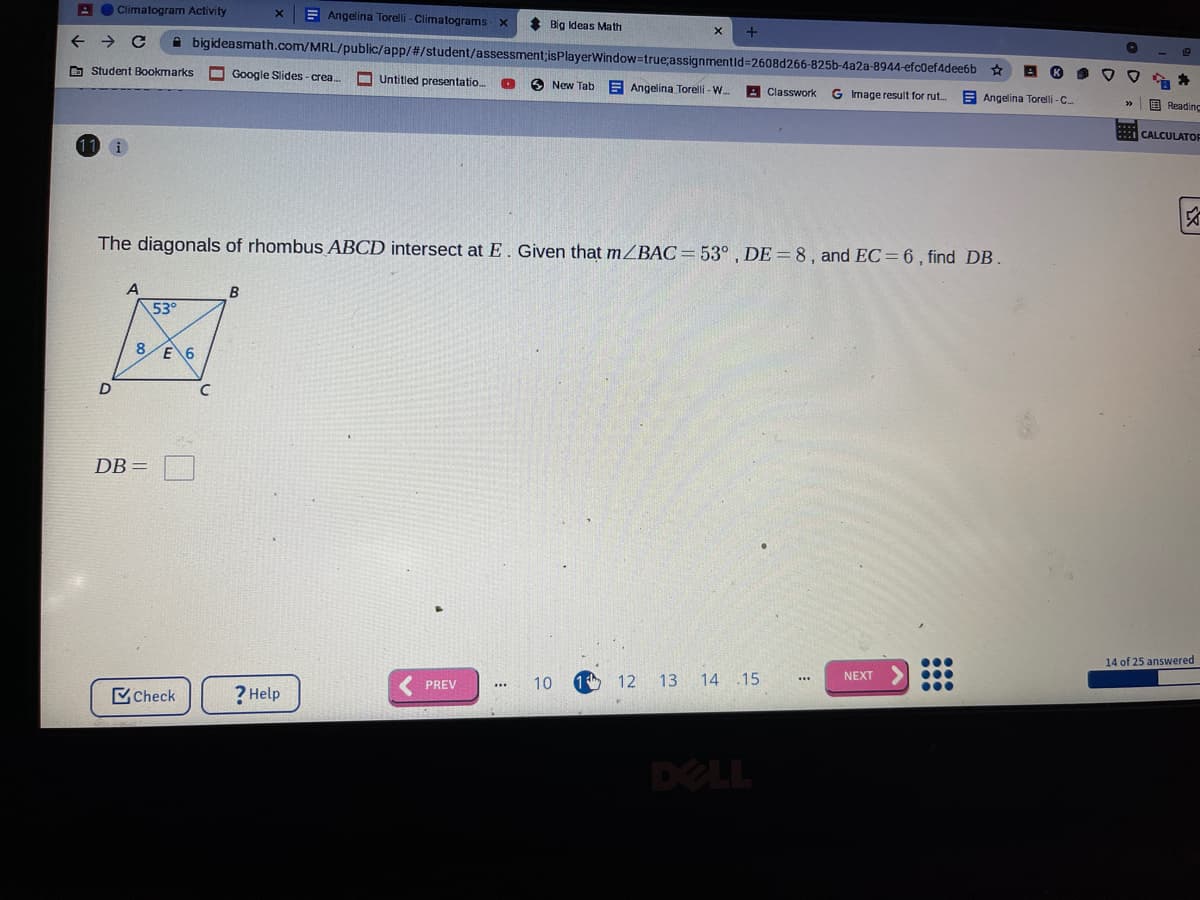 A O Climatogram Activity
E Angelina Torelli - Climatograms
* Big Ideas Math
->
->
bigideasmath.com/MRL/public/app/#/student/assessment;isPlayerWindow3true;assignmentid%=2608d266-825b-4a2a-8944-efc0ef4dee6b
O Student Bookmarks
Google Slides - crea.
O Untitled presentatio.
O New Tab
E Angelina Torelli - W.
Classwork
G Image result for rut.
E Angelina Torelli -C.
E Reading
CALCULATOF
i
The diagonals of rhombus ABCD intersect at E. Given that mZBAC=53° , DE = 8, and EC=6 , find DB.
A
B
53°
8 F 6
D
DB =
...
14 of 25 answered
NEXT
PREV
10
1 th
12
13 14 .15
Check
? Help
DELL
