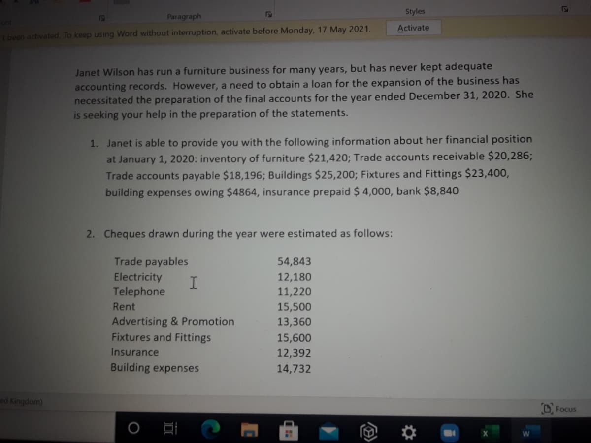 Styles
Paragraph
ont
Activate
been activated. To keep using Word without interruption, activate before Monday, 17 May 2021.
Janet Wilson has run a furniture business for many years, but has never kept adequate
accounting records. However, a need to obtain a loan for the expansion of the business has
necessitated the preparation of the final accounts for the year ended December 31, 2020. She
is seeking your help in the preparation of the statements.
1. Janet is able to provide you with the following information about her financial position
at January 1, 2020: inventory of furniture $21,420; Trade accounts receivable $20,286;
Trade accounts payable $18,196; Buildings $25,200; Fixtures and Fittings $23,400,
building expenses owing $4864, insurance prepaid $ 4,000, bank $8,840
2. Cheques drawn during the year were estimated as follows:
Trade payables
54,843
Electricity
I
Telephone
12,180
11,220
Rent
15,500
Advertising & Promotion
Fixtures and Fittings
13,360
15,600
Insurance
12,392
Building expenses
14,732
ed Kingdom)
D Focus

