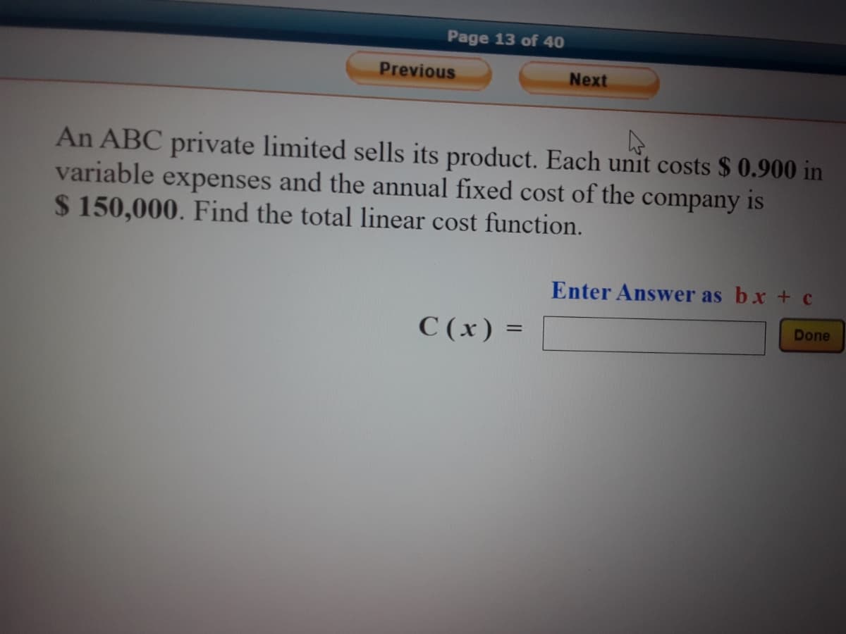 Page 13 of 40
Previous
Next
An ABC private limited sells its product. Each unit costs $ 0.900 in
variable expenses and the annual fixed cost of the
$ 150,000. Find the total linear cost function.
company
is
Enter Answer as bx + c
C (x) =
Done
