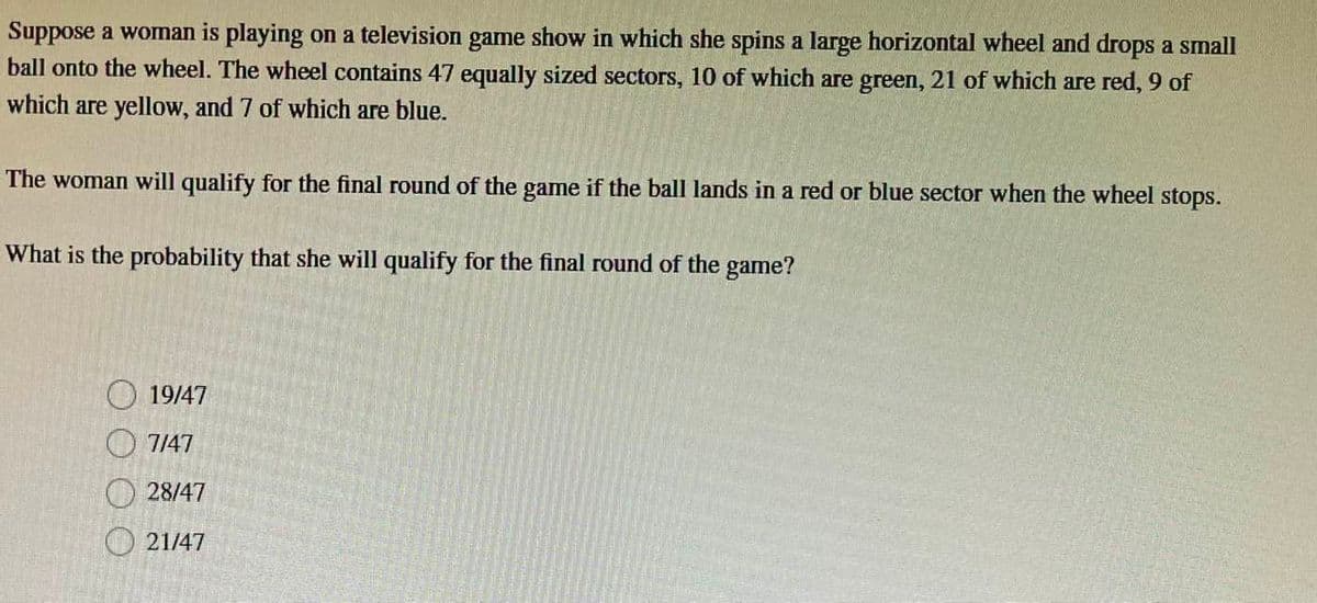 Suppose a woman is playing on a television game show in which she spins a large horizontal wheel and drops a small
ball onto the wheel. The wheel contains 47 equally sized sectors, 10 of which are green, 21 of which are red, 9 of
which are yellow, and 7 of which are blue.
The woman will qualify for the final round of the game if the ball lands in a red or blue sector when the wheel stops.
What is the probability that she will qualify for the final round of the game?
19/47
7/47
28/47
21/47