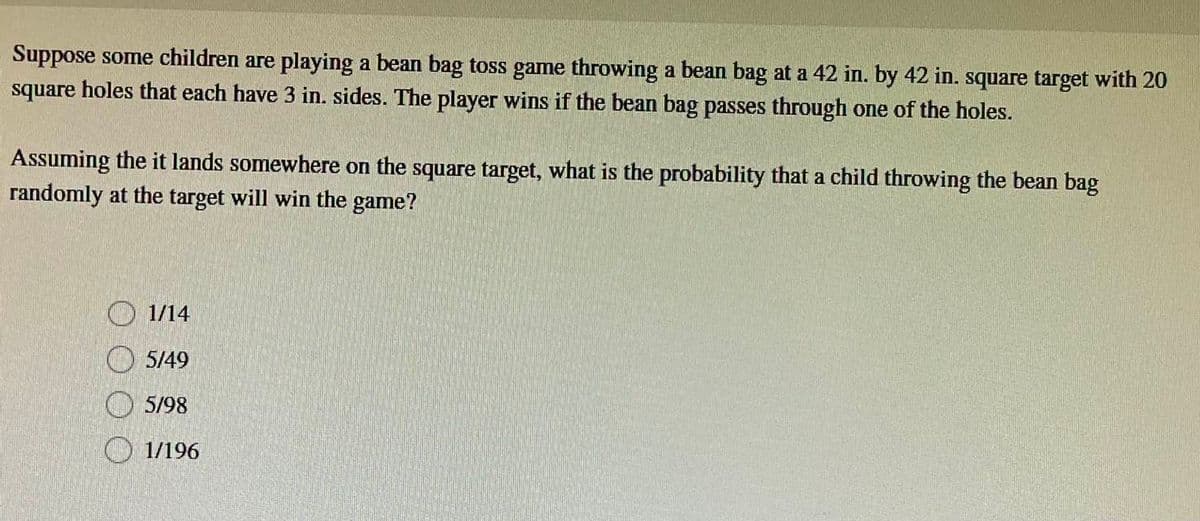 Suppose some children are playing a bean bag toss game throwing a bean bag at a 42 in. by 42 in. square target with 20
square holes that each have 3 in. sides. The player wins if the bean bag passes through one of the holes.
Assuming the it lands somewhere on the square target, what is the probability that a child throwing the bean bag
randomly at the target will win the game?
1/14
5/49
5/98
1/196