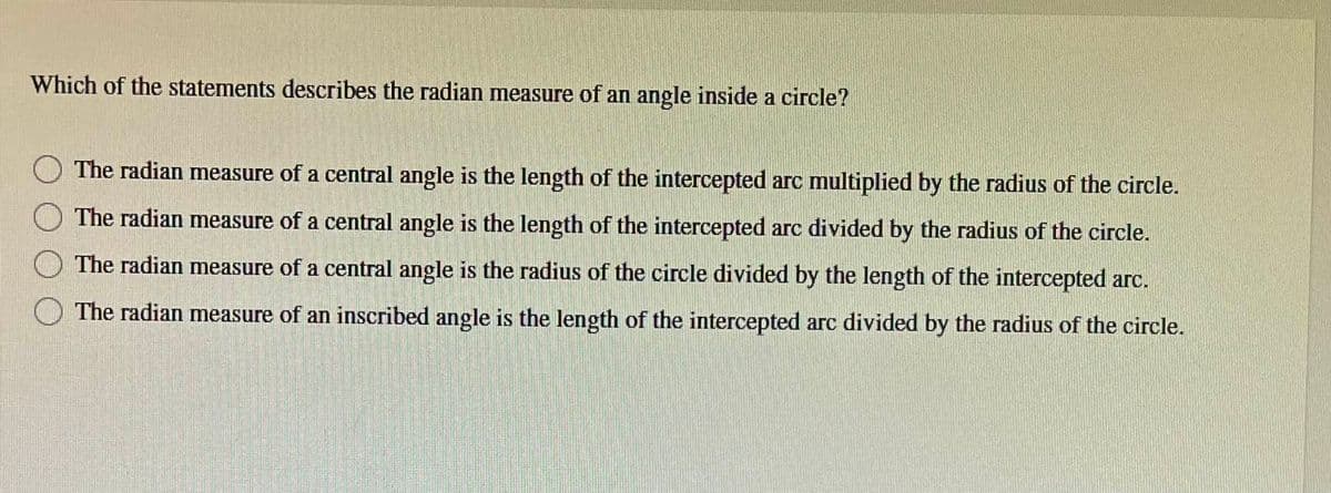 Which of the statements describes the radian measure of an angle inside a circle?
The radian measure of a central angle is the length of the intercepted arc multiplied by the radius of the circle.
The radian measure of a central angle is the length of the intercepted arc divided by the radius of the circle.
The radian measure of a central angle is the radius of the circle divided by the length of the intercepted arc.
The radian measure of an inscribed angle is the length of the intercepted arc divided by the radius of the circle.