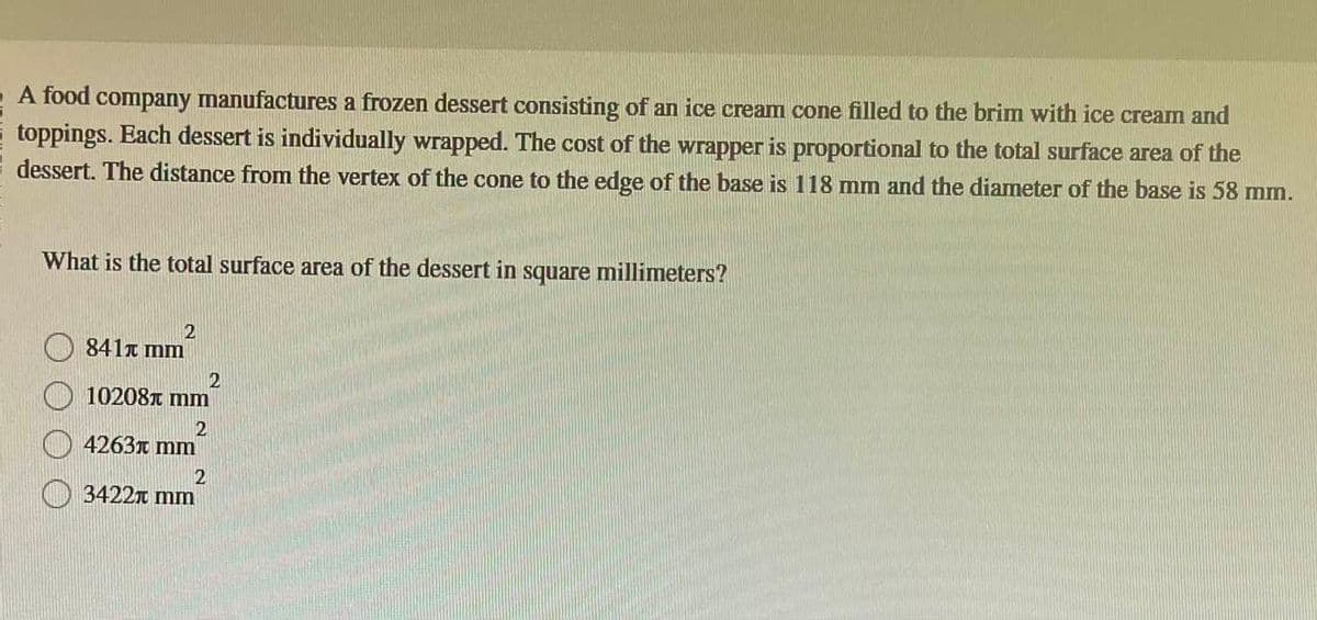 A food company manufactures a frozen dessert consisting of an ice cream cone filled to the brim with ice cream and
toppings. Each dessert is individually wrapped. The cost of the wrapper is proportional to the total surface area of the
dessert. The distance from the vertex of the cone to the edge of the base is 118 mm and the diameter of the base is 58 mm.
What is the total surface area of the dessert in square millimeters?
2
841 mm
10208 mm
2
4263 mm
2
2
3422 mm