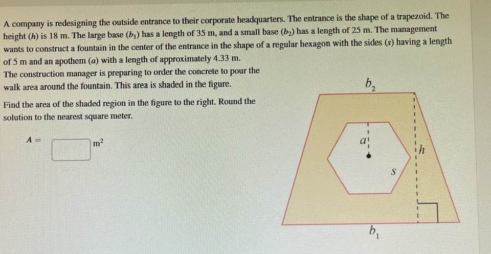 A company is redesigning the outside entrance to their corporate headquarters. The entrance is the shape of a trapezoid. The
height (h) is 18 m. The large base (b₁) has a length of 35 m, and a small base (b₂) has a length of 25 m. The management
wants to construct a fountain in the center of the entrance in the shape of a regular hexagon with the sides (s) having a length
of 5 m and an apothem (a) with a length of approximately 4.33 m.
The construction manager is preparing to order the concrete to pour
walk area around the fountain. This area is shaded in the figure.
the
Find the area of the shaded region in the figure to the right. Round the
solution to the nearest square meter.
A =
m
b₂
b₁
S