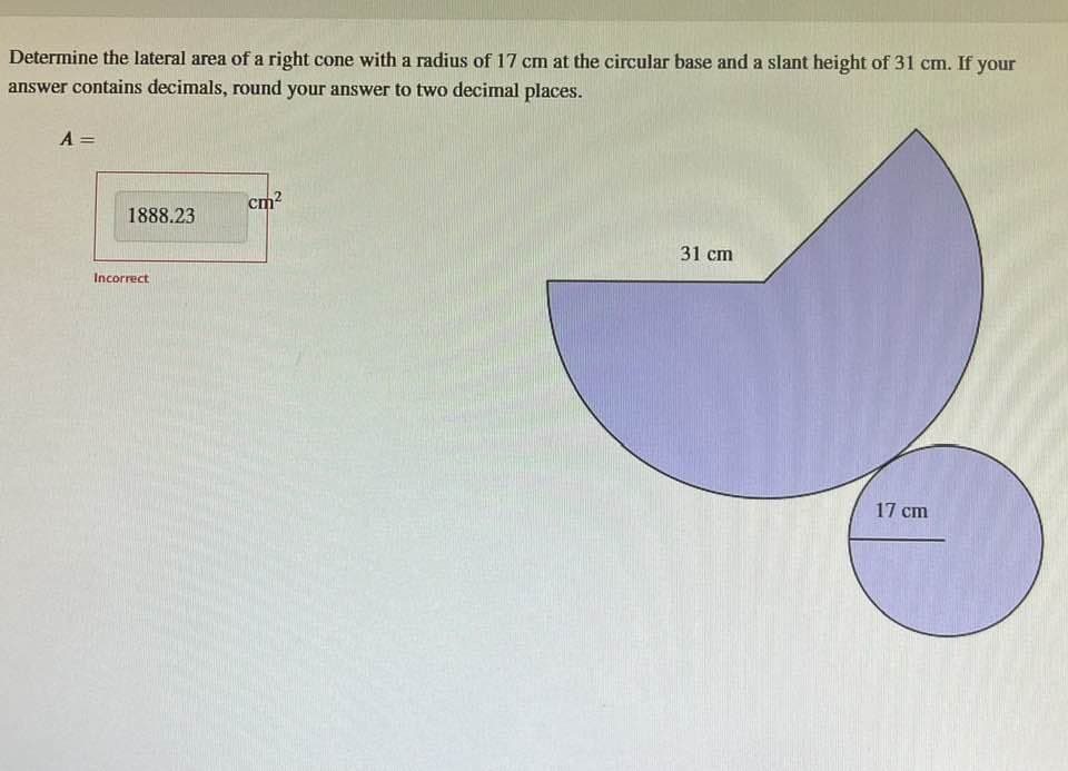 Determine the lateral area of a right cone with a radius of 17 cm at the circular base and a slant height of 31 cm. If your
answer contains decimals, round your answer to two decimal places.
A =
1888.23
Incorrect
cm²
31 cm
17 cm