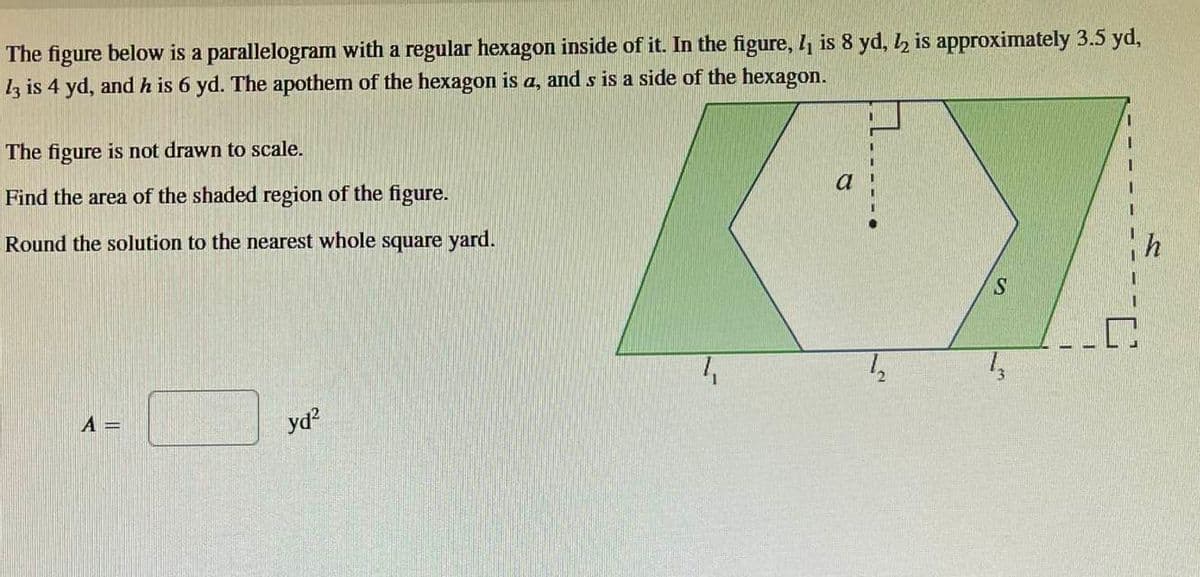 The figure below is a parallelogram with a regular hexagon inside of it. In the figure, 1₁ is 8 yd, 2 is approximately 3.5 yd,
13 is 4 yd, and h is 6 yd. The apothem of the hexagon is a, and s is a side of the hexagon.
The figure is not drawn to scale.
Find the area of the shaded region of the figure.
Round the solution to the nearest whole square yard.
A =
yd²
a
1₂
S
1₂