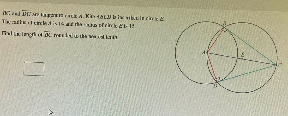 BC and DC are tangent to circle A. Kite ABCD is inscribed in circle E.
The radius of circle A is 14 and the radius of circle E is 15.
Find the length of BC rounded
to the nearest tenth.
4
C