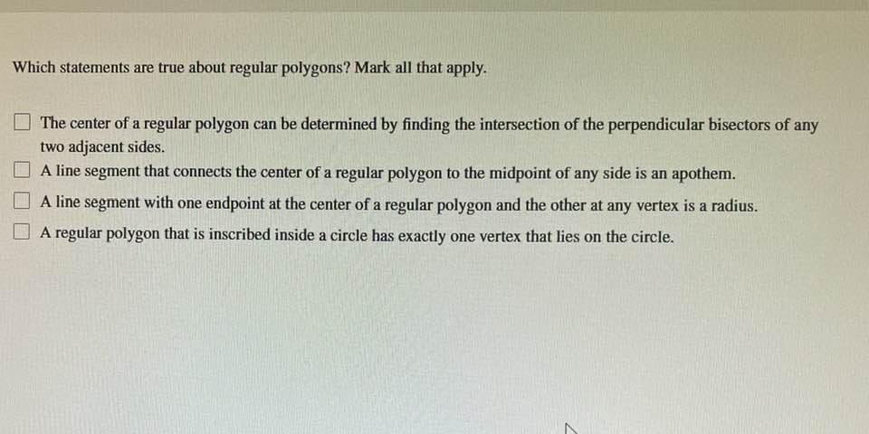 Which statements are true about regular polygons? Mark all that apply.
The center of a regular polygon can be determined by finding the intersection of the perpendicular bisectors of any
two adjacent sides.
A line segment that connects the center of a regular polygon to the midpoint of any side is an apothem.
A line segment with one endpoint at the center of a regular polygon and the other at any vertex is a radius.
A regular polygon that is inscribed inside a circle has exactly one vertex that lies on the circle.