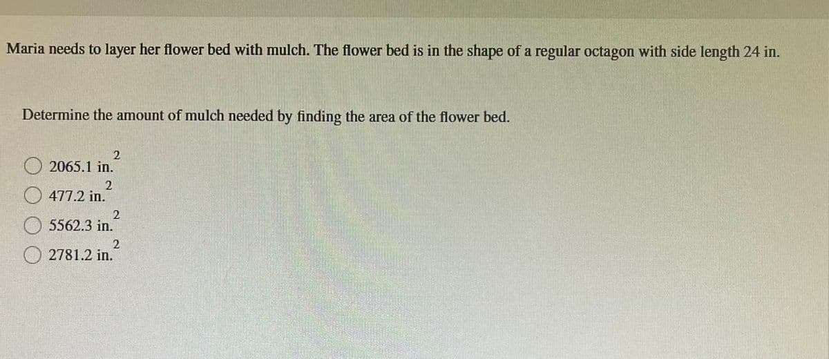 Maria needs to layer her flower bed with mulch. The flower bed is in the shape of a regular octagon with side length 24 in.
Determine the amount of mulch needed by finding the area of the flower bed.
2065.1 in.
2
2
477.2 in.
2
5562.3 in.
2
2781.2 in.